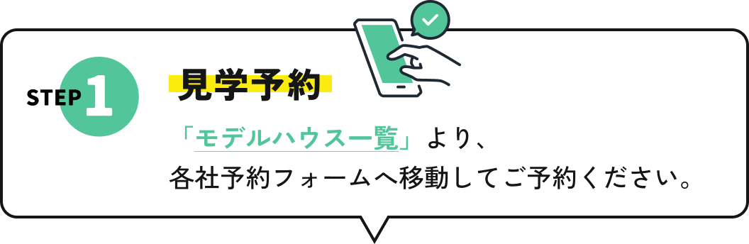 STEP1 見学予約 「モデルハウス一覧」より、各社予約フォームへ移動してご予約ください。