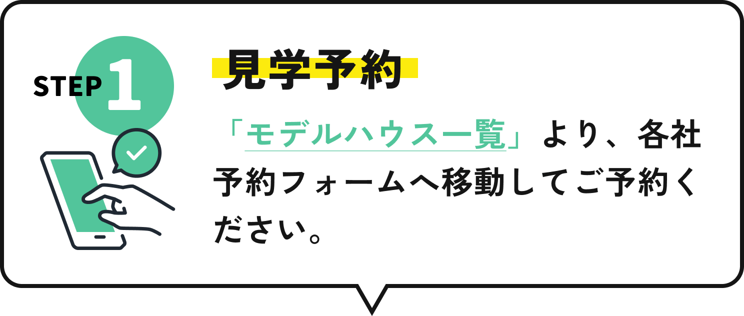 STEP1 見学予約 「モデルハウス一覧」より、各社予約フォームへ移動してご予約ください。