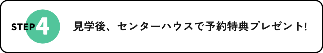 STEP4 見学後、センターハウスで予約特典プレゼント!