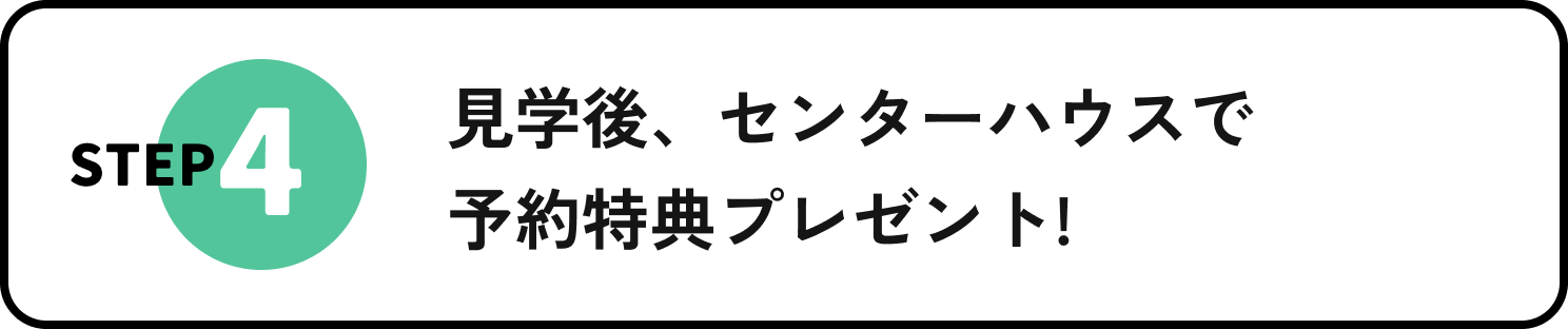 STEP4 見学後、センターハウスで予約特典プレゼント!