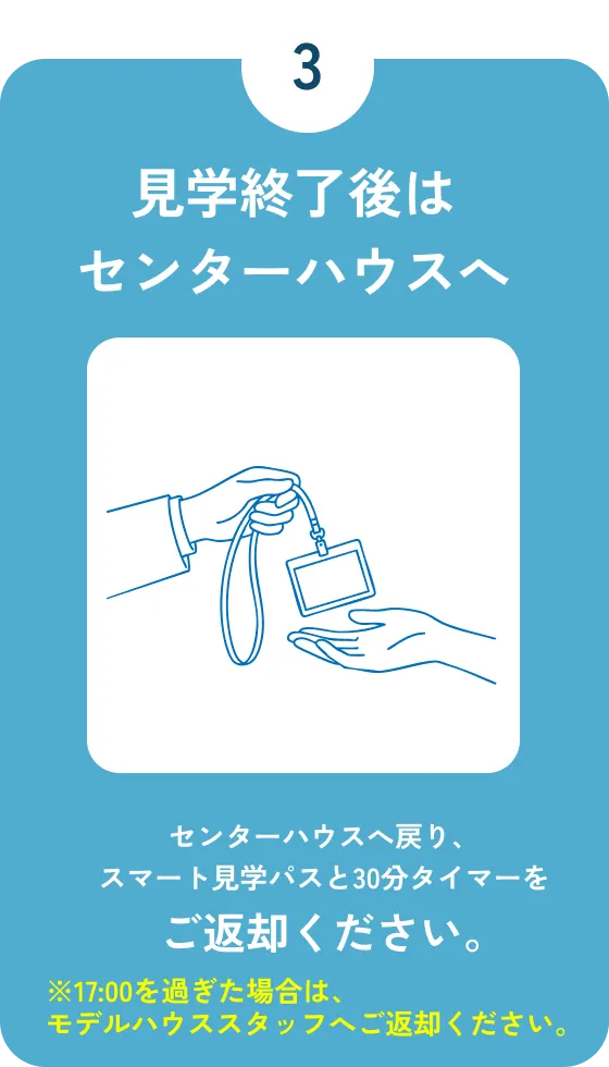 STEP3 見学終了後はセンターハウスへ：センターハウスへ戻り、スマート見学パスと30分タイマーをご返却ください。※17:00を過ぎた場合は、モデルハウススタッフへご返却ください。